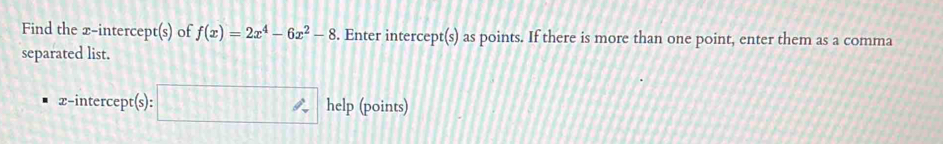 Find the x-intercept(s) of f(x)=2x^4-6x^2-8. Enter intercept(s) as points. If there is more than one point, enter them as a comma 
separated list. 
x-intercept(s): help (points)