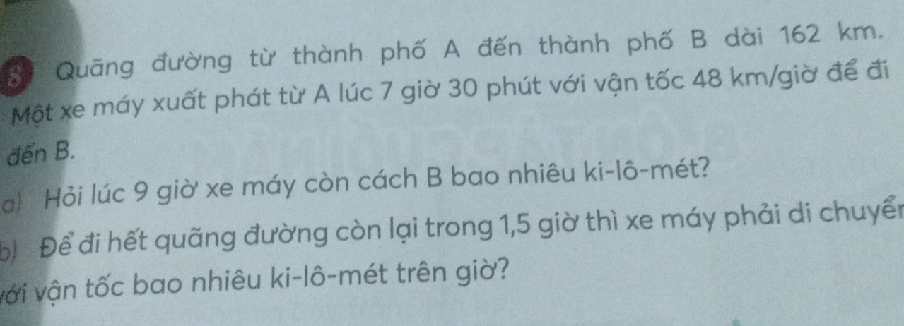 Quãng đường từ thành phố A đến thành phố B dài 162 km. 
Một xe máy xuất phát từ A lúc 7 giờ 30 phút với vận tốc 48 km /giờ để đi 
đến B. 
a! Hỏi lúc 9 giờ xe máy còn cách B bao nhiêu ki-lô-mét? 
Đ Để đi hết quãng đường còn lại trong 1,5 giờ thì xe máy phải di chuyển 
với vận tốc bao nhiêu ki-lô-mét trên giờ?