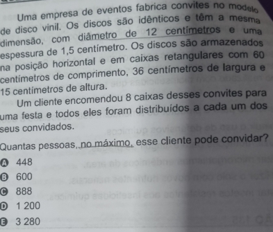 Uma empresa de eventos fabrica convites no modelo
de disco vinil. Os discos são idênticos e têm a mesma
dimensão, com diâmetro de 12 centímetros e uma
espessura de 1,5 centímetro. Os discos são armazenados
na posição horizontal e em caixas retangulares com 60
centímetros de comprimento, 36 centímetros de largura e
15 centímetros de altura.
Um cliente encomendou 8 caixas desses convites para
uma festa e todos eles foram distribuídos a cada um dos
seus convidados.
Quantas pessoas, no máximo, esse cliente pode convidar?
A 448
B 600
C 888
D 1 200
3 280