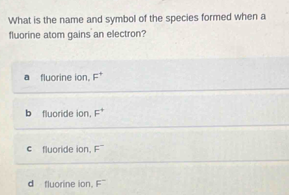 What is the name and symbol of the species formed when a
fluorine atom gains an electron?
a fluorine ion, F^+
b fluoride ion, F^+
c fluoride ion, F¯
d fluorine ion, overline ^-