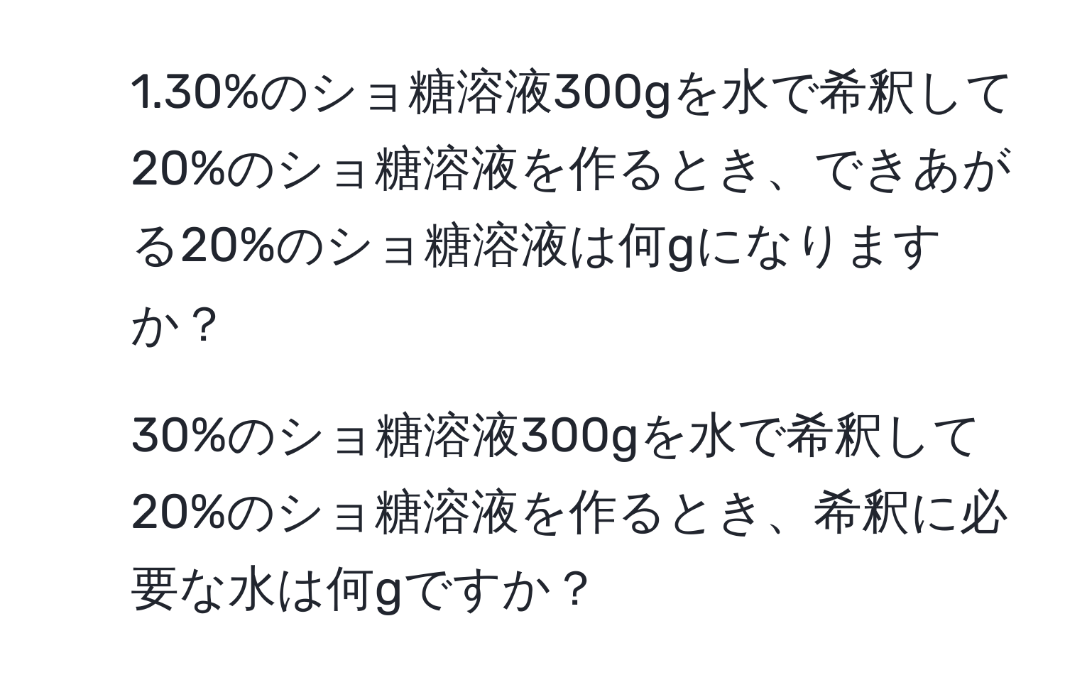 1.30%のショ糖溶液300gを水で希釈して20%のショ糖溶液を作るとき、できあがる20%のショ糖溶液は何gになりますか？  
2. 30%のショ糖溶液300gを水で希釈して20%のショ糖溶液を作るとき、希釈に必要な水は何gですか？