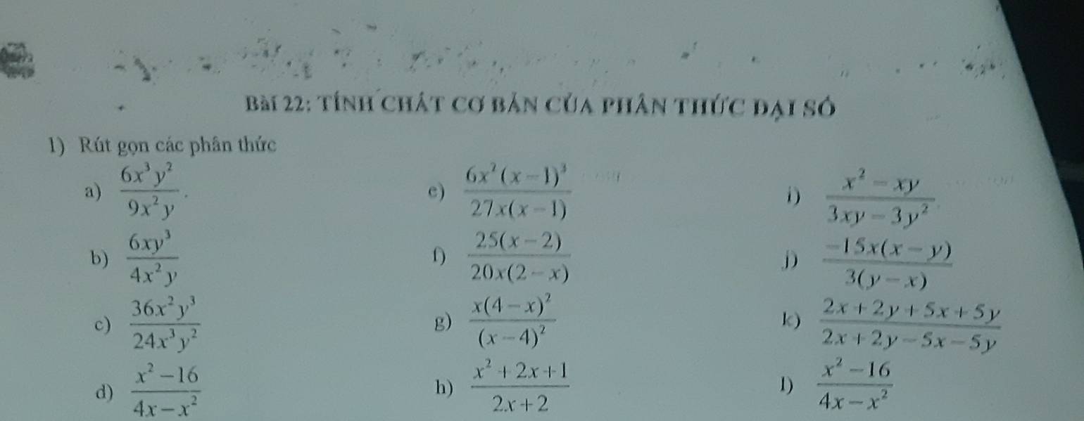 tính chát cơ bản của phân thức đại số 
1) Rút gọn các phân thức 
a)  6x^3y^2/9x^2y . frac 6x^2(x-1)^327x(x-1)  (x^2-xy)/3xy-3y^2 
c) 
i) 
b)  6xy^3/4x^2y  f)  (25(x-2))/20x(2-x)   (-15x(x-y))/3(y-x) 
D 
c)  36x^2y^3/24x^3y^2  frac x(4-x)^2(x-4)^2 k)  (2x+2y+5x+5y)/2x+2y-5x-5y 
g) 
d)  (x^2-16)/4x-x^2   (x^2+2x+1)/2x+2   (x^2-16)/4x-x^2 
h) 
1)