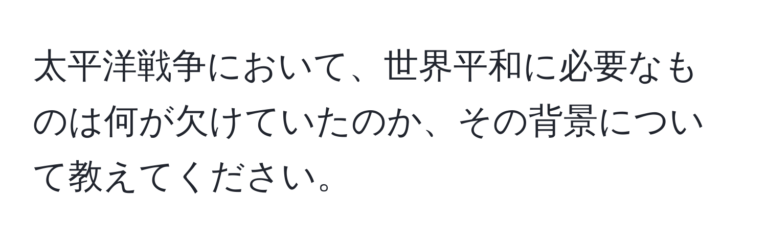 太平洋戦争において、世界平和に必要なものは何が欠けていたのか、その背景について教えてください。