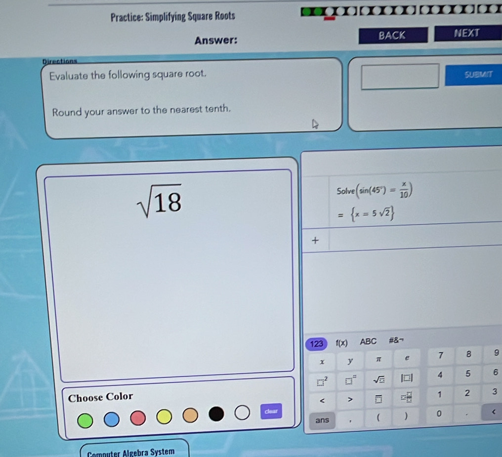 Practice: Simplifying Square Roots 
Answer: BACK NEXT 
Directions 
Evaluate the following square root. SUBMIT 
Round your answer to the nearest tenth.
sqrt(18)
Solve (sin (45°)= x/10 )
= x=5sqrt(2)
+ 
123 I(x) ABC #&¬ 
x y π e 7 8 9
□^2 □° sqrt(□ ) 4 5 6
Choose Color
1 2 3 < > < 
clear < 
ans ( ) 0 . 
Computer Algebra System