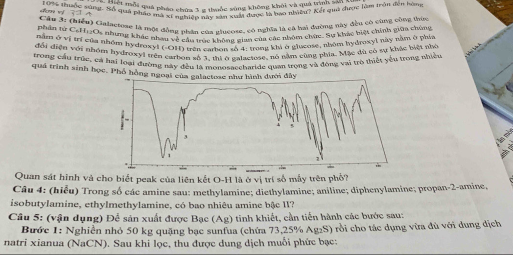 Biết mỗi quả pháo chứa 3 g thuốc súng không khỏi và quá trình san xự
10% thuốc súng. Số quá pháo mà xí nghiệp này sản xuất được là bao nhiều? Kết quả được làm tròn đến hàng
đơn vj
Câu 3: (hiểu) Galactose là một đồng phân của glucose, có nghĩa là cả hai đường này đều có cùng công thức
phân tử C₆H12O₆ nhưng khác nhau về cầu trúc không gian của các nhóm chức. Sự khác biệt chính giữa chúng
nằm ở vị trí của nhóm hydroxyl (-OH) trên carbon số 4: trong khi ở glucose, nhóm hydroxyl này nằm ở phía
đối diện với nhóm hydroxyl trên carbon số 3, thì ở galactose, nó nằm cùng phía. Mặc dù có sự khác biệt nhỏ
trong cấu trúc, cả hai loại đường này đều là monosaccharide quan trọng và đóng vai trò thiết yếu trong nhiều
quá trình sinh học. Phổ hồng n
ăn mò
Quan sát hình và cho biết peak của liên kết O-H là ở vị trí số mấy trên phổ?
Câu 4: (hiểu) Trong số các amine sau: methylamine; diethylamine; aniline; diphenylamine; propan-2-amine,
isobutylamine, ethylmethylamine, có bao nhiêu amine bậc II?
Câu 5: (vận dụng) Để sản xuất được Bạc (Ag) tinh khiết, cần tiến hành các bước sau:
Bước 1: Nghiền nhỏ 50 kg quặng bạc sunfua (chứa 73,25% Ag₂S) rồi cho tác dụng vừa đủ với dung dịch
natri xianua (NaCN). Sau khi lọc, thu được dung dịch muối phức bạc: