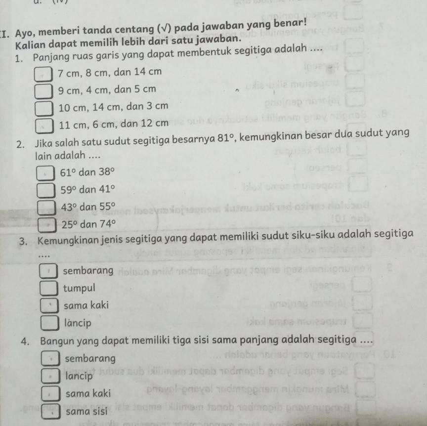 Ayo, memberi tanda centang (√) pada jawaban yang benar!
Kalian dapat memilih lebih dari satu jawaban.
1. Panjang ruas garis yang dapat membentuk segitiga adalah ....
7 cm, 8 cm, dan 14 cm
9 cm, 4 cm, dan 5 cm
10 cm, 14 cm, dan 3 cm
11 cm, 6 cm, dan 12 cm
2. Jika salah satu sudut segitiga besarnya 81° , kemungkinan besar dua sudut yang
lain adalah ....
61° dan 38°
59° dan 41°
43° dan 55°
25° dan 74°
3. Kemungkinan jenis segitiga yang dapat memiliki sudut siku-siku adalah segitiga
…
1 sembarang
tumpul
sama kaki
làncip
4. Bangun yang dapat memiliki tiga sisi sama panjang adalah segitiga ....
sembarang
lancip
sama kaki
sama sisi