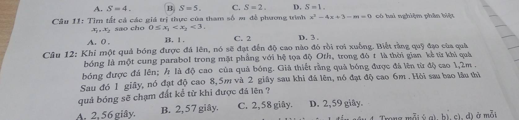 A. S=4. B S=5. C. S=2. D. S=1. 
Câu 11: Tìm tất cả các giá trị thực của tham số m để phương trình x^2-4x+3-m=0 có hai nghiệm phân biệt
x, x_2 sao cho 0≤ x_1 <3</tex>.
A. 0. B. 1. C. 2 D. 3.
Câu 12: Khi một quả bóng được đá lên, nó sẽ đạt đến độ cao nào đó rồi rơi xuống. Biết rằng quỹ đạo của quả
bóng là một cung parabol trong mặt phẳng với hệ tọa độ Oth, trong đó t là thời gian kể từ khi quả
bóng được đá lên; h là độ cao của quả bóng. Giả thiết rằng quả bóng được đá lên từ độ cao 1,2m.
Sau đó 1 giây, nó đạt độ cao 8,5m và 2 giây sau khi đá lên, nó đạt độ cao 6m. Hỏi sau bao lâu thì
quả bóng sẽ chạm đất kể từ khi được đá lên ?
A. 2, 56 giây. B. 2, 57 giây. C. 2,58 giây. D. 2,59 giây.
Trong mỗi ý a), b), c), d) ở mồi