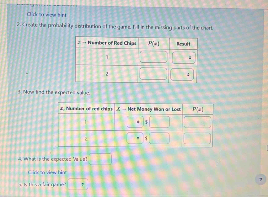 Click to view hint
2. Create the probability distribution of the game. Fill in the missing parts of the chart.
3. Now find the expected value.
4. What is the expected Value?
Click to view hint
？
5. Is this a fair game?