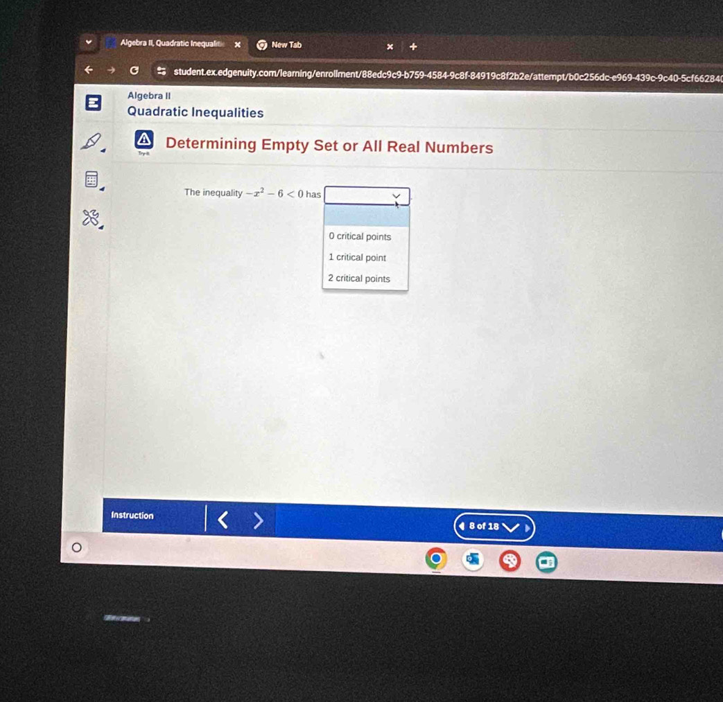 Algebra II, Quadratic Inequalitic x New Tab
student.ex.edgenuity.com/learning/enroliment/88edc9c9-b759-4584-9c8f-84919c8f2b2e/attempt/b0c256dc-e969-439c-9c40-5cf66284
Algebra II
Quadratic Inequalities
Determining Empty Set or All Real Numbers
The inequality -x^2-6<0</tex> has
0 critical points
1 critical point
2 critical points
Instruction 8 of 18