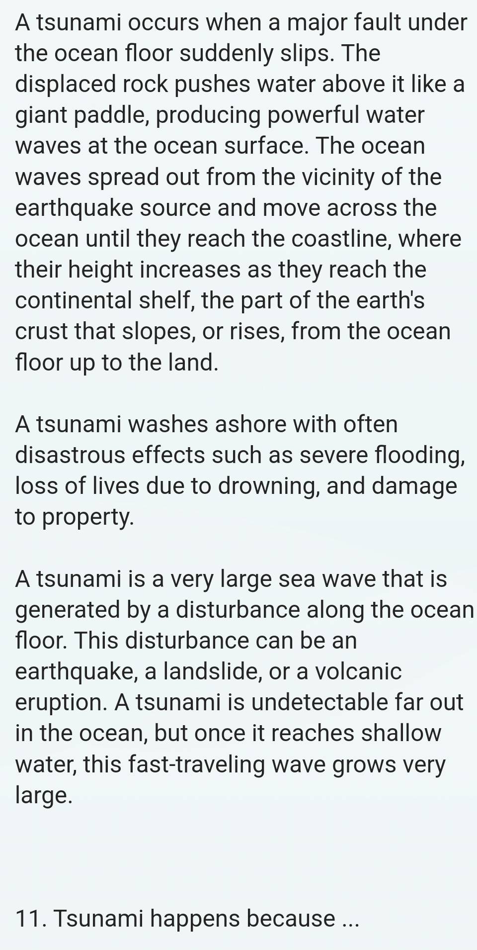 A tsunami occurs when a major fault under 
the ocean floor suddenly slips. The 
displaced rock pushes water above it like a 
giant paddle, producing powerful water 
waves at the ocean surface. The ocean 
waves spread out from the vicinity of the 
earthquake source and move across the 
ocean until they reach the coastline, where 
their height increases as they reach the 
continental shelf, the part of the earth's 
crust that slopes, or rises, from the ocean 
floor up to the land. 
A tsunami washes ashore with often 
disastrous effects such as severe flooding, 
loss of lives due to drowning, and damage 
to property. 
A tsunami is a very large sea wave that is 
generated by a disturbance along the ocean 
floor. This disturbance can be an 
earthquake, a landslide, or a volcanic 
eruption. A tsunami is undetectable far out 
in the ocean, but once it reaches shallow 
water, this fast-traveling wave grows very 
large. 
11. Tsunami happens because ...