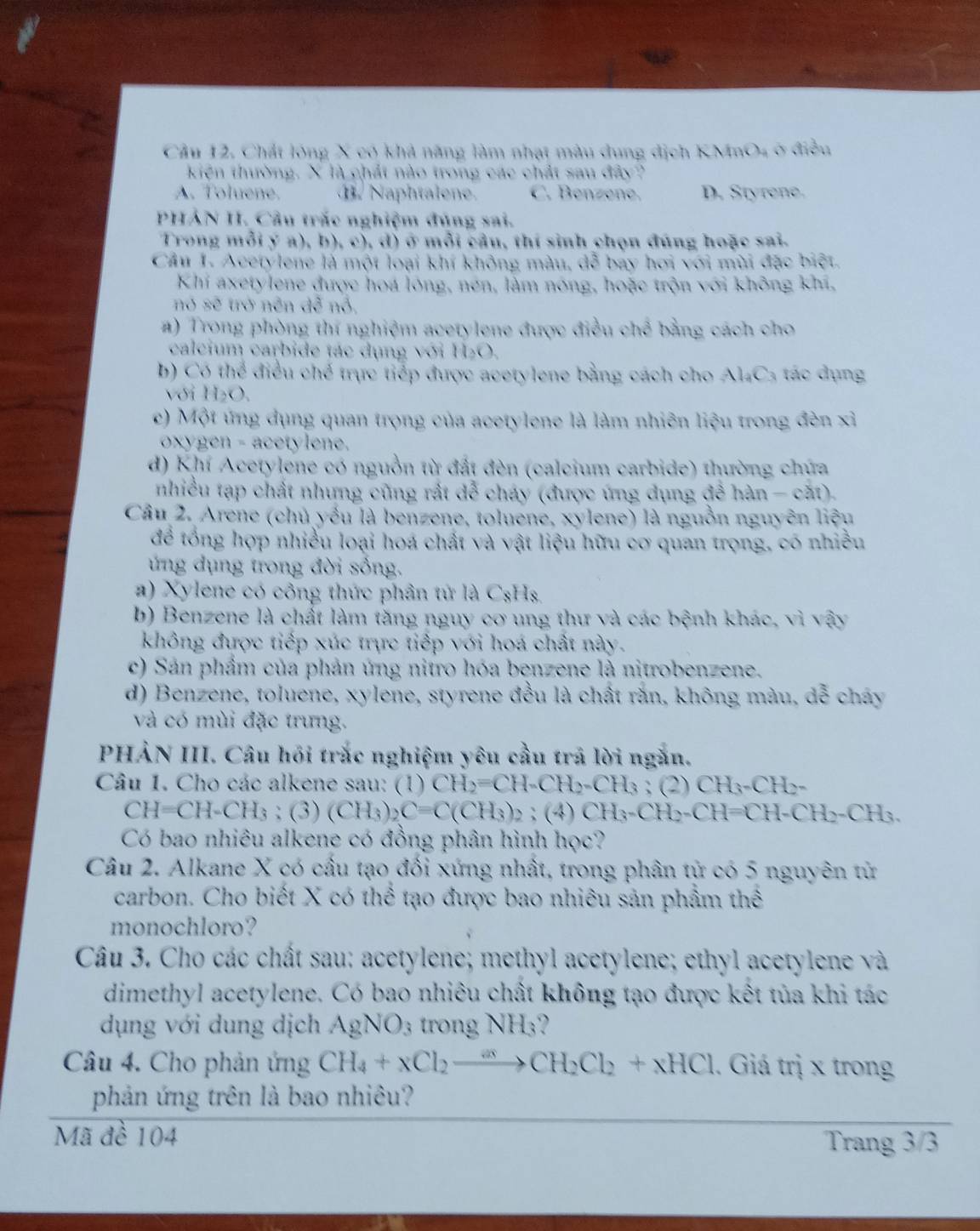 Chất lóng X có khả năng làm nhạt màu dung dịch KI sin O_4 ở điều
kiện thường. X là chất nào trong các chất sau đây?
A. Toluene. B. Naphtalene. C. Benzene. D. Styrene.
PHẢN H. Câu trắc nghiệm đúng sai.
Trong mỗi ý a), b), c), d) ở mỗi câu, thí sinh chọn đúng hoặc sai.
Cầu 1. Acetylene là một loại khí không màu, đễ bay hơi với mùi đặc biệt.
Khi axetylene được hoa lóng, nén, làm nóng, hoặc trộn với không khi,
nó sẽ trở nên đễ nỗ,
#) Trong phòng thí nghiệm acetylene được điều chế bằng cách cho
calcium carbide tác dụng với H_2O
b) Có thể điều chế trực tiếp được acetylene bằng cách cho C_3 ác d ụng
với H_2O
c) Một ứng dụng quan trọng của acetylene là làm nhiên liệu trong đèn xỉ
oxygen - acetylene.
d) Khí Acetylene có nguồn từ đất đèn (calcium carbide) thường chứa
nhiều tạp chất nhưng cũng rất dễ cháy (được ứng dụng overline 3overline  han-cat)
Câu 2. Arene (chủ yếu là benzene, toluene, xylene) là nguồn nguyên liệu
để tổng hợp nhiều loại hoá chất và vật liệu hữu cơ quan trọng, có nhiều
ứng dụng trong đời sống.
a) Xylene có công thức phân tử là CsHs,
b) Benzene là chất làm tăng nguy cơ ung thư và các bệnh khác, vì vậy
không được tiếp xúc trực tiếp với hoá chất này.
c) Sản phẩm của phản ứng nitro hóa benzene là nitrobenzene.
d) Benzene, toluene, xylene, styrene đều là chất rắn, không màu, dễ cháy
và có mùi đặc trung.
PHẢN III. Câu hồi trắc nghiệm yêu cầu trả lời ngắn.
Câu 1. Cho các alkene sau: (1) CH_2=CH-CH_2-CH_3:(2) CH_3-CH_2-
CH=CH-CH_3; (3) (CH_3)_2C=C(CH_3)_2; (4) CH_3-CH_2-CH=CH-CH_2-CH_3.
Có bao nhiêu alkene có đồng phân hình học?
Câu 2. Alkane X có cấu tạo đối xứng nhất, trong phân tử có 5 nguyên tử
carbon. Cho biết X có thể tạo được bao nhiêu sản phẩm thể
monochloro?
Câu 3. Cho các chất sau: acetylene; methyl acetylene; ethyl acetylene và
dimethyl acetylene. Có bao nhiêu chất không tạo được kết tủa khi tác
dụng với dung dịch AgNO_3 trong NH₃?
Câu 4. Cho phản ứng CH_4+xCl_2xrightarrow axCH_2Cl_2+xHCl. Giá trị x trong
phản ứng trên là bao nhiêu?
Mã đề 104
Trang 3/3