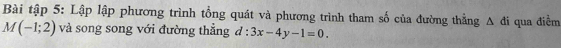 Bài tập 5: Lập lập phương trình tổng quát và phương trình tham số của đường thẳng △ di qua điểm
M(-1;2) và song song với đường thẳng d:3x-4y-1=0.
