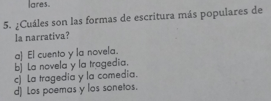 lares.
5. ¿Cuáles son las formas de escritura más populares de
la narrativa?
a) El cuento y la novela.
b) La novela y la tragedia.
c) La tragedia y la comedia.
d) Los poemas y los sonetos.