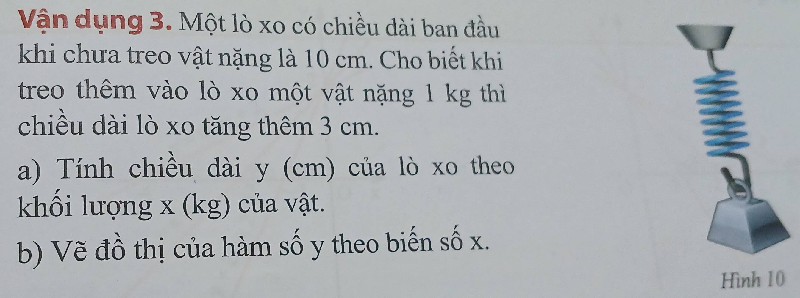 Vận dụng 3. Một lò xo có chiều dài ban đầu 
khi chưa treo vật nặng là 10 cm. Cho biết khi 
treo thêm vào lò xo một vật nặng 1 kg thì 
chiều dài lò xo tăng thêm 3 cm. 
a) Tính chiều dài y (cm) của lò xo theo 
khối lượng x (kg) của vật. 
b) Vẽ đồ thị của hàm số y theo biến số x.