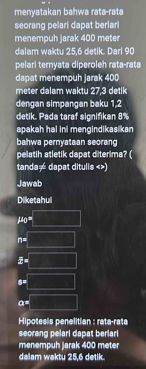 menyatakan bahwa rata-rata 
seorang pelari dapat berlari 
menempuh jarak 400 meter
dalam waktu 25,6 detik. Dari 90
pelari ternyata diperoleh rata-rata 
dapat menempuh jarak 400
meter dalam waktu 27,3 detik 
dengan simpangan baku 1,2
detik. Pada taraf signifikan 8%
apakah hal ini mengindikasikan 
bahwa pernyataan seorang 
pelatih atletik dapat diterima? ( 
tanda≠ dapat ditulis <>) 
Jawab 
Diketahui
mu _0=□
n=□
overline x=□
s=□
a=□
Hipotesis penelitian : rata-rata 
seorang pelari dapat berlari 
menempuh jarak 400 meter
dalam waktu 25,6 detik.