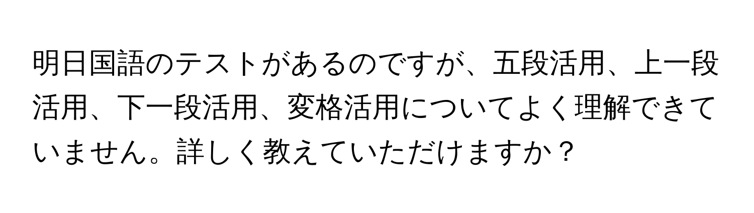 明日国語のテストがあるのですが、五段活用、上一段活用、下一段活用、変格活用についてよく理解できていません。詳しく教えていただけますか？