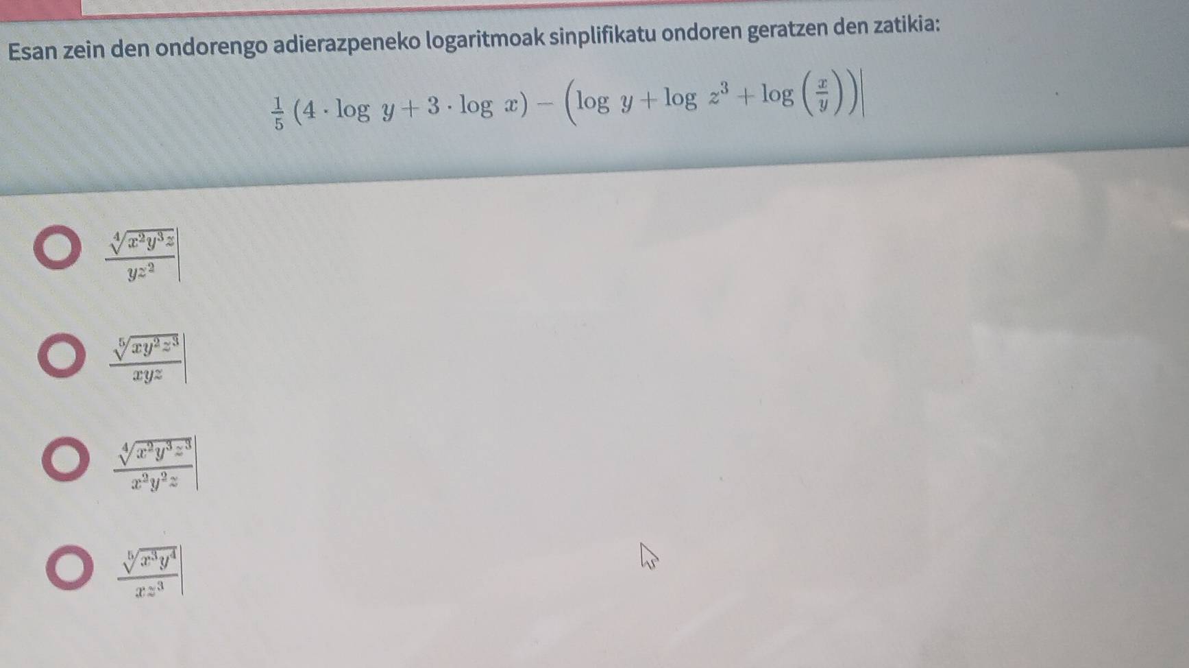 Esan zein den ondorengo adierazpeneko logaritmoak sinplifikatu ondoren geratzen den zatikia:
 1/5 (4· log y+3· log x)-(log y+log z^3+log ( x/y ))
 sqrt[4](x^2y^3z)/yz^2 |
 sqrt[5](xy^2z^3)/xyz |
 sqrt[4](x^2y^3z^3)/x^2y^2z |
 sqrt[5](x^3y^4)/xz^3 |