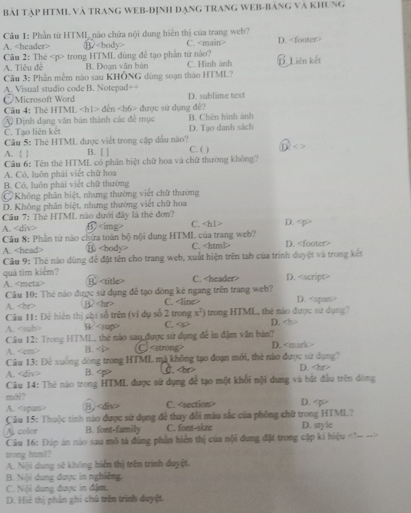Bài TậP HTML Và TRANG WEB-ĐỊnh đạnG TRANG WEB-Bảng và Khung
Câu 1: Phần tử HTML nào chứa nội dung hiện thị của trang web?
A. B. C. D.
Câu 2: Thẻ trong HTML dùng đề tạo phần từ nào?
A. Tiêu đề B. Đoạn văn bản C. Hình ảnh LLiên kết
Câu 3: Phần mềm nào sau KHÔNG dùng soạn thảo HTML?
A. Visual studio code B. Notepad++
/Microsoft Word D. sublime text
Câu 4: Thẻ HTML đến được sử dụng đề?
A Định dạng văn bản thành các đề mục B. Chèn hình ảnh
C. Tạo liên kết D. Tạo danh sách
Câu 5: Thẻ HTML được viết trong cặp dấu nào?
A.   B. [ ] C. ( ) D
Câu 6: Tên thẻ HTML có phân biệt chữ hoa và chữ thường khống?
A. Có, luôn phải viết chữ hoa
B Có, luôn phải viết chữ thường
C Không phân biệt, nhưng thường viết chữ thường
D. Không phân biệt, nhưng thường viết chữ hoa
Câu 7: The HTML nào dưới đây là thẻ đơn?
A. B C. D.
Câu 8: Phần tứ nào chứa toàn bộ nội dung HTML của trang web? D.
A. B. C.
Câu 9: Thẻ nào dùng để đặt tên cho trang web, xuất hiện trên tab của trình duyệt và trong kết
quả tìm kiếm? D.
A. <meta> B. <title> C. <header>
Câu 10: Thẻ nào được sử dụng đễ tạo dồng kẻ ngang trên trang web? D. <span>
A. <br> B? <hr> C. <line>
 Câu 11: Để hiện thị chi số trên (ví dụ số 2 trong <tex>x^2)</tex> trong HTML, thẻ nào được sử dụng?
<option>A. <sub> B. <sup> <option>C. 
<option>D. <b>
 Câu 12: Trong HTML, thể nào say được sử dụng để in đậm văn bản?
<option>A. <em> <option>B. <i> C)<strong> D. <mark>
 Câu 13: Đê xuống dòng trong HTML mà không tạo đoạn mới, thẻ nào được sử dụng?
A. <div> B. <p>     D. <hr>
 Câu 14: Thẻ nào trong HTML được sử dụng để tạo một khối nội dung và bắt đầu trên dòng
mái? D. <p>
A. <span> B. <div> C. <section>
 Câu 15: Thuộc tính nào được sử dụng để thay đổi màu sắc của phỏng chữ trong HTML?
Al color B. font-family C. font-size D. style
 Câu 16: Đáp án nào sau mô tả đúng phần hiến thị của nội dung đặt trong cập ki hiệu <!-- -->
trong html?
A. Nội dung sẽ không hiển thị trên trình duyệt.
B. Nội dung được in nghiêng.
C. Nội dung được in đậm.
D. Hiệ thị phản ghí chú trên trình duyệt.
