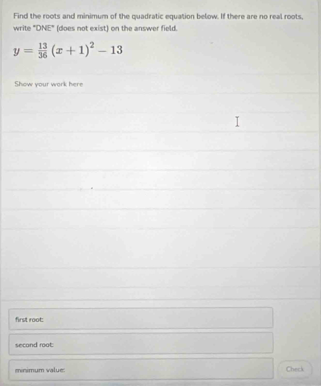 Find the roots and minimum of the quadratic equation below. If there are no real roots, 
write "DNE" (does not exist) on the answer field.
y= 13/36 (x+1)^2-13
Show your work here 
first root: 
second root: 
minimum value: Check