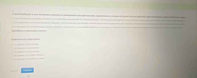 A territorialização é uma ferramenta essencial no planejamento das ações de saúde, especialmente no contexto do Sistema Único de Saúde (SUS). Sobre eme poceso, endis a simneepar
. A territurialização postibílita conhecer as características da população de uma área específica, inclanda fatores demográficos, sonsersnômicos e mrmoones, para ptateoa invgãer d tad ansiate
o. O levantomento territorial ambiental realizado na territoralização está lmitado à identificação de aspectos geográficos, sem considerer a indavantura do invois es sáde es renána sd e ero
fil. O processo de territortalização permite identíficar as demandas e necessidades específicas da população, contribuíndo para a rmplerentação de estrepas de prezeção, prençãa emema cuea
Identifique a alternativa correta:
Selecione uma alternativa:
al Apenas I está correta.
El Agienas II está correta
13 Apevas III está correta
d) Apenas I e Il estão corretas.
el Apenas ( e IS estão corretas.
Anterior Próxima