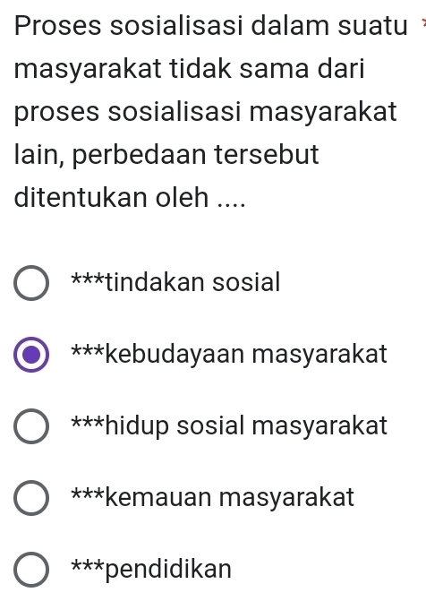 Proses sosialisasi dalam suatu
masyarakat tidak sama dari
proses sosialisasi masyarakat
lain, perbedaan tersebut
ditentukan oleh ....
***tindakan sosial
***kebudayaan masyarakat
***hidup sosial masyarakat
***kemauan masyarakat
***pendidikan