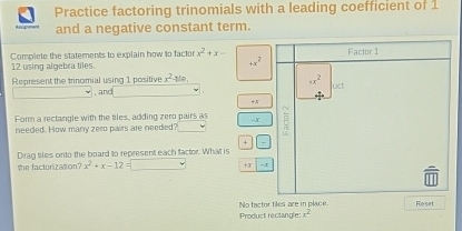 Practice factoring trinomials with a leading coefficient of 1 
and a negative constant term. 
Complete the statements to explain how to factor 12 using algebra tiles. x^2+x- Factor 1
+x^2
x^2-10
Represent the trinomial using 1 positive , and x^(x^)2^2 uct 

Form a rectangle with the tiles, adding zero pairs as -- X
needed. How many zero pairs are needed? 
+ 
Dirag tiles onto the board to represent each factor. What is 
the factorization? x^2+x-12=□ X 
Nofactor tiles are in place Reset 
Product rectangle -x^2