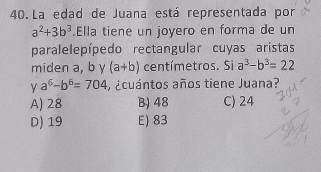 La edad de Juana está representada por
a^2+3b^3.Ella tiene un joyero en forma de un
paralelepípedo rectangular cuyas aristas
miden a, b y (a+b) centímetros. Si a^3-b^3=22
Y a^6-b^6=704 , ¿cuántos años tiene Juana?
A) 28 B) 48 C) 24
D) 19 E) 83