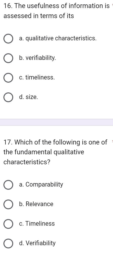 The usefulness of information is 
assessed in terms of its
a. qualitative characteristics.
b. verifiability.
c. timeliness.
d. size.
17. Which of the following is one of
the fundamental qualitative
characteristics?
a. Comparability
b. Relevance
c. Timeliness
d. Verifiability