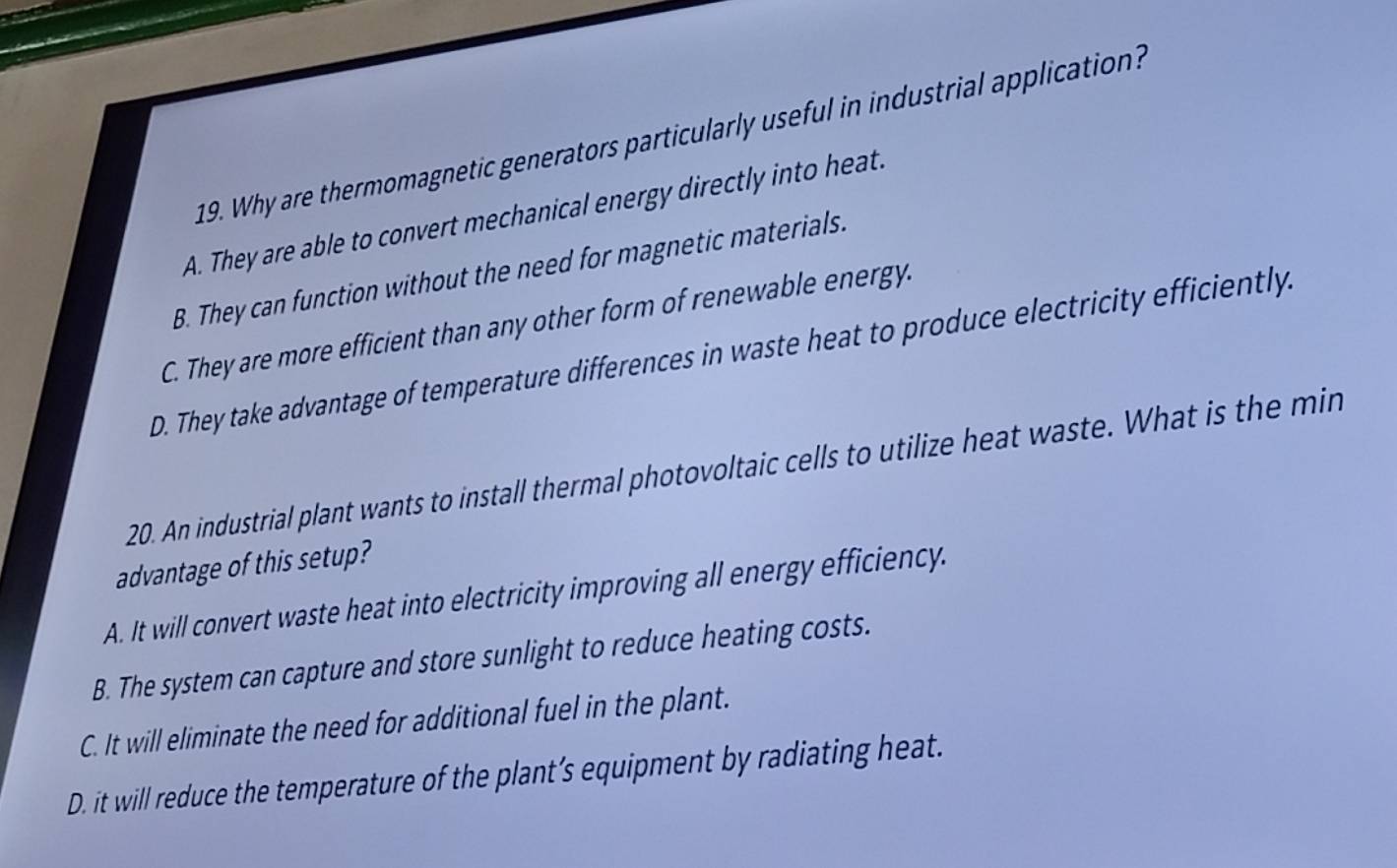 Why are thermomagnetic generators particularly useful in industrial application?
A. They are able to convert mechanical energy directly into heat.
B. They can function without the need for magnetic materials.
C. They are more efficient than any other form of renewable energy.
D. They take advantage of temperature differences in waste heat to produce electricity efficiently
20. An industrial plant wants to install thermal photovoltaic cells to utilize heat waste. What is the min
advantage of this setup?
A. It will convert waste heat into electricity improving all energy efficiency.
B. The system can capture and store sunlight to reduce heating costs.
C. It will eliminate the need for additional fuel in the plant.
D. it will reduce the temperature of the plant’s equipment by radiating heat.