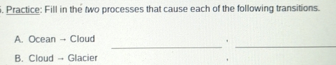 Practice: Fill in the two processes that cause each of the following transitions. 
_ 
_ 
A. Ocean → Cloud 
' 
B. Cloud → Glacier