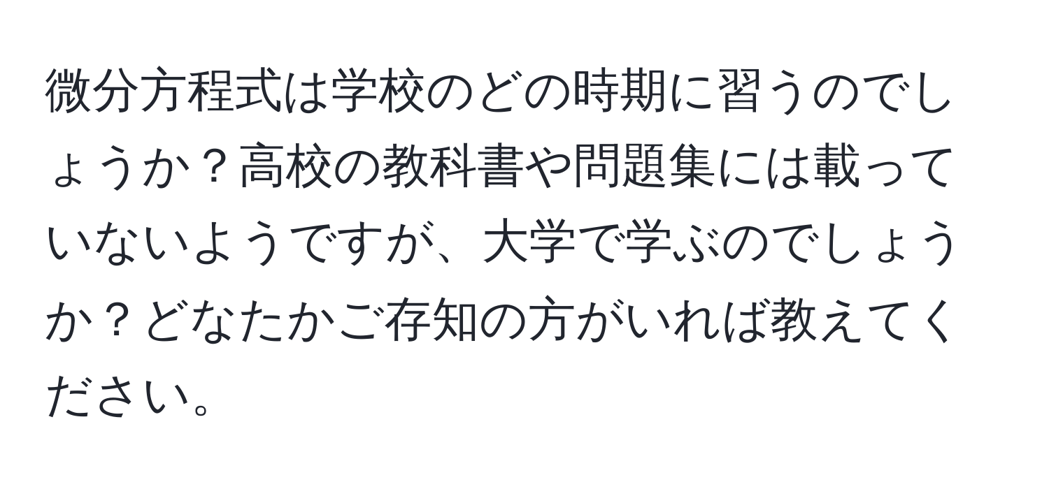 微分方程式は学校のどの時期に習うのでしょうか？高校の教科書や問題集には載っていないようですが、大学で学ぶのでしょうか？どなたかご存知の方がいれば教えてください。