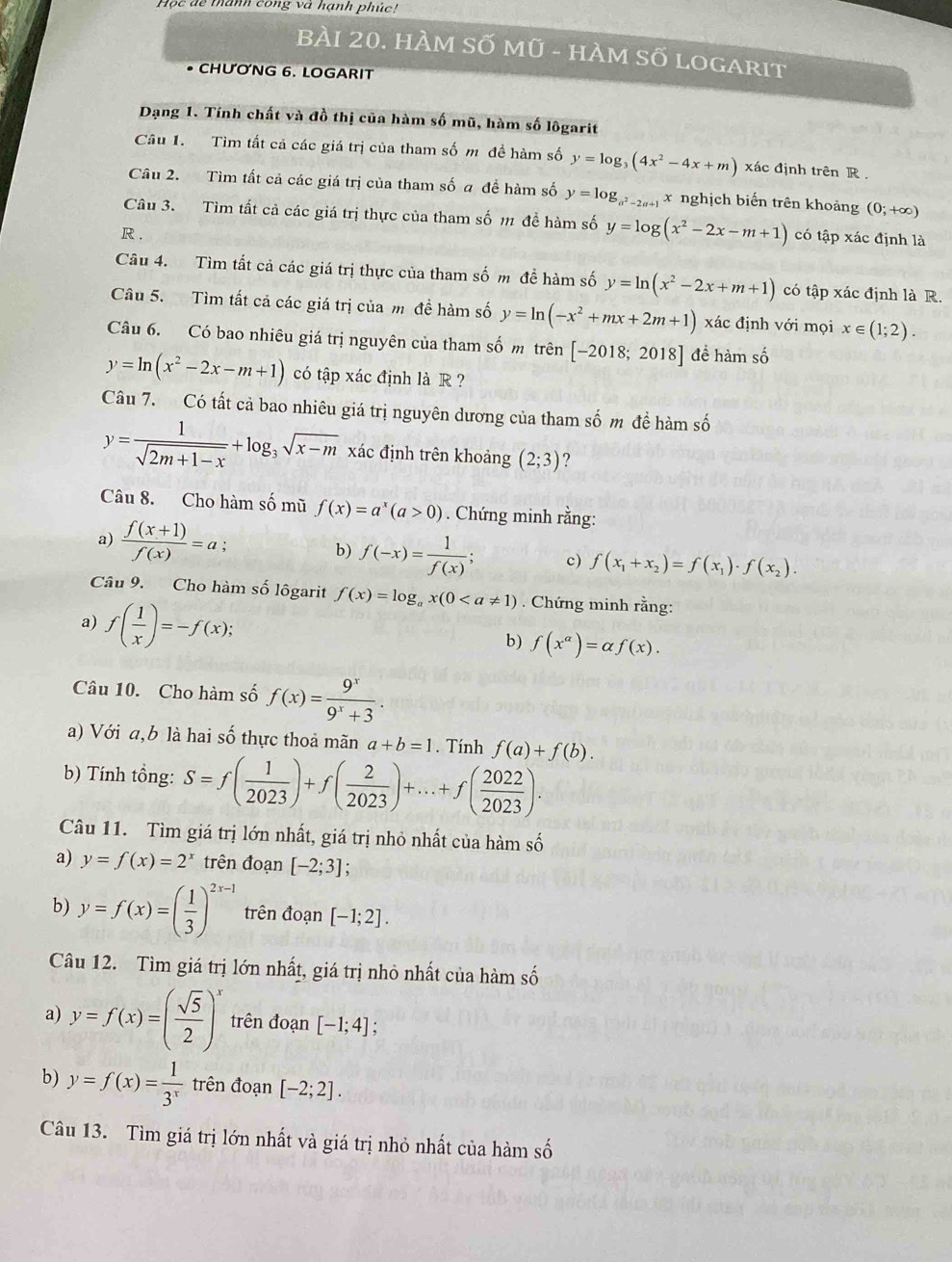 Học dể thành cong và hạnh phúc!
BÀI 20. HÀM SỐ Mũ - HÀM Số lOGArIt
• CHƯƠNG 6. LOGARIT
Dạng 1. Tính chất và đồ thị của hàm số mũ, hàm số lôgarit
Câu 1. Tìm tất cả các giá trị của tham số m đề hàm số y=log _3(4x^2-4x+m) xác định trên R .
Câu 2. Tìm tất cả các giá trị của tham số a để hàm số y=log _a^2-2a+1 x nghịch biến trên khoảng (0;+∈fty )
Câu 3. Tìm tất cả các giá trị thực của tham số m đề hàm số y=log (x^2-2x-m+1) có tập xác định là
R .
Câu 4. Tìm tất cả các giá trị thực của tham số m đề hàm số y=ln (x^2-2x+m+1) có tập xác định là R.
Câu 5. Tìm tất cả các giá trị của m đề hàm số y=ln (-x^2+mx+2m+1) xác định với mọi x∈ (1;2).
Câu 6. Có bao nhiêu giá trị nguyên của tham số m trên [-2018;2018] đề hàm số
y=ln (x^2-2x-m+1) có tập xác định là R ?
Câu 7. Có tất cả bao nhiêu giá trị nguyên dương của tham số m đề hàm số
y= 1/sqrt(2m+1-x) +log _3sqrt(x-m) xác định trên khoảng (2;3)
Câu 8. Cho hàm số mũ f(x)=a^x(a>0). Chứng minh rằng:
b)
a)  (f(x+1))/f(x) =a f(-x)= 1/f(x) ; c) f(x_1+x_2)=f(x_1)· f(x_2).
Câu 9. Cho hàm số lôgarit f(x)=log _ax(0. Chứng minh rằng:
a) f( 1/x )=-f(x);
b) f(x^(alpha))=alpha f(x).
Câu 10. Cho hàm số f(x)= 9^x/9^x+3 .
a) Với a,b là hai số thực thoả mãn a+b=1. Tính f(a)+f(b).
b) Tính tổng: S=f( 1/2023 )+f( 2/2023 )+...+f( 2022/2023 ).
Câu 11. Tìm giá trị lớn nhất, giá trị nhỏ nhất của hàm số
a) y=f(x)=2^x trên đoạn [-2;3];
b) y=f(x)=( 1/3 )^2x-1 trên đoạn [-1;2].
Câu 12. Tìm giá trị lớn nhất, giá trị nhỏ nhất của hàm số
a) y=f(x)=( sqrt(5)/2 )^x trên đoạn [-1;4];
b) y=f(x)= 1/3^x  trên đoạn [-2;2].
Câu 13. Tìm giá trị lớn nhất và giá trị nhỏ nhất của hàm số