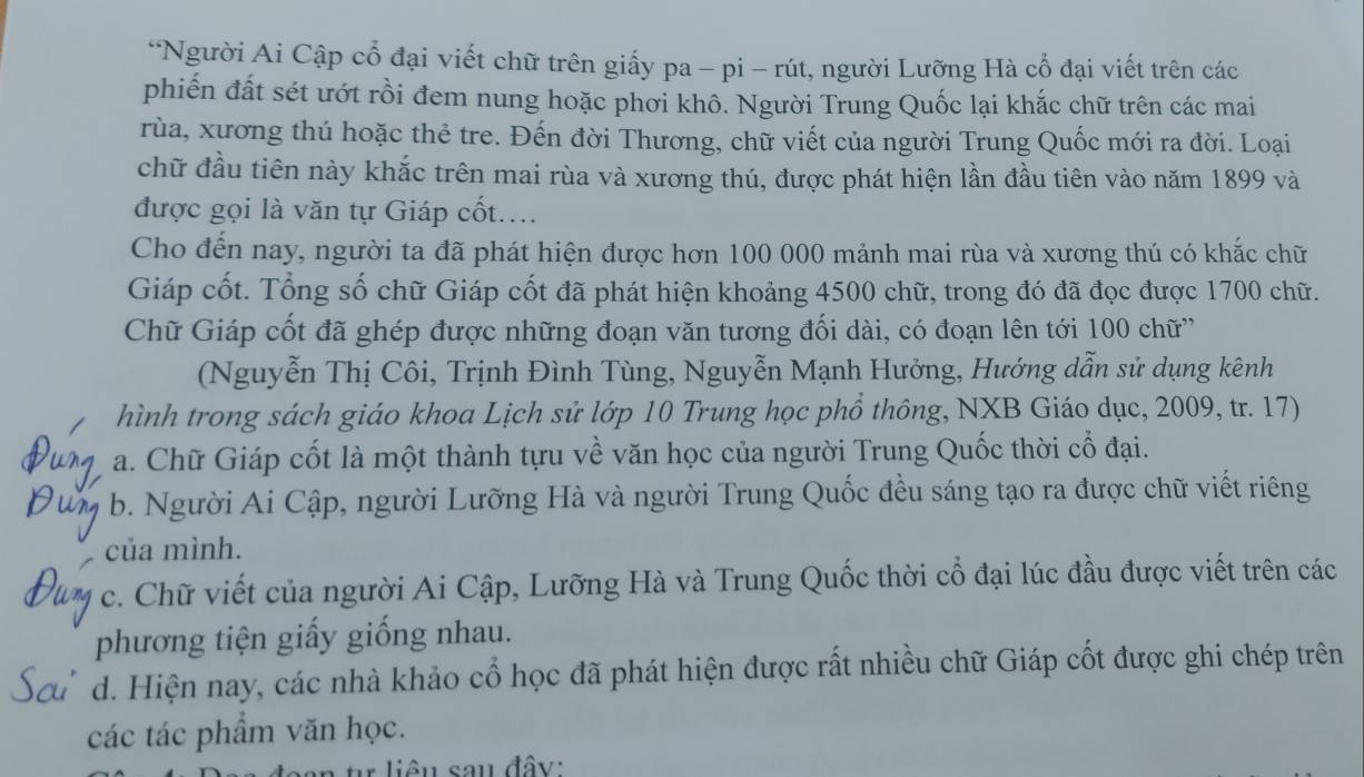 Người Ai Cập cổ đại viết chữ trên giấy pa - pi - rút, người Lưỡng Hà cổ đại viết trên các
phiến đất sét ướt rồi đem nung hoặc phơi khô. Người Trung Quốc lại khắc chữ trên các mai
rùa, xương thú hoặc thẻ tre. Đến đời Thương, chữ viết của người Trung Quốc mới ra đời. Loại
chữ đầu tiên này khắc trên mai rùa và xương thú, được phát hiện lần đầu tiên vào năm 1899 và
được gọi là văn tự Giáp cốt....
Cho đến nay, người ta đã phát hiện được hơn 100 000 mảnh mai rùa và xương thú có khắc chữ
Giáp cốt. Tổng số chữ Giáp cốt đã phát hiện khoảng 4500 chữ, trong đó đã đọc được 1700 chữ.
Chữ Giáp cốt đã ghép được những đoạn văn tương đối dài, có đoạn lên tới 100 chữ'
(Nguyễn Thị Côi, Trịnh Đình Tùng, Nguyễn Mạnh Hưởng, Hướng dẫn sử dụng kênh
hình trong sách giáo khoa Lịch sử lớp 10 Trung học phổ thông, NXB Giáo dục, 2009, tr. 17)
a. Chữ Giáp cốt là một thành tựu về văn học của người Trung Quốc thời cổ đại.
b. Người Ai Cập, người Lưỡng Hà và người Trung Quốc đều sáng tạo ra được chữ viết riêng
của mình.
c. Chữ viết của người Ai Cập, Lưỡng Hà và Trung Quốc thời cổ đại lúc đầu được viết trên các
phương tiện giấy giống nhau.
d. Hiện nay, các nhà khảo cổ học đã phát hiện được rất nhiều chữ Giáp cốt được ghi chép trên
các tác phẩm văn học.
n  u  liê  u sau đây: