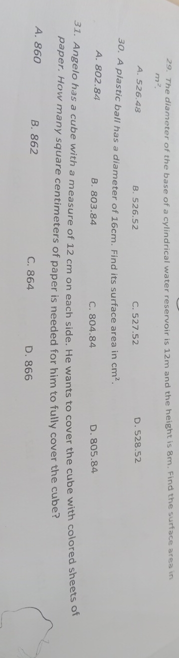 The diameter of the base of a cylindrical water reservoir is 12m and the height is 8m. Find the surface area in
m^2.
A. 526.48 B. 526.52 C. 527.52 D. 528.52
30. A plastic ball has a diameter of 16cm. Find its surface area in cm^2.
A. 802.84 B. 803.84 C. 804.84 D. 805.84
31. Angelo has a cube with a measure of 12 cm on each side. He wants to cover the cube with colored sheets of
paper. How many square centimeters of paper is needed for him to fully cover the cube?
A. 860 B. 862 C. 864
D. 866