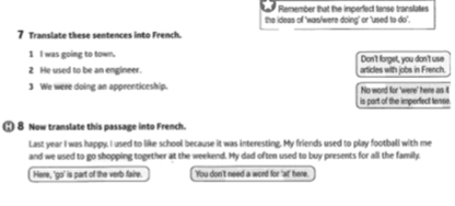 Remember that the imperfect tonse translates 
the ideas of 'was/were doing' or 'used to do'. 
7 Translate these sentences into French. 
1 l was going to town. Don't forget, you don't use 
2 He used to be an engineer. 
3 We were doing an apprenticeship. articles with jobs in French. 
No word for 'were' here as 1 
is part of the imperfect lense. 
8 Now translate this passage into French. 
Last year I was happy. I used to like school because it was interesting. My friends used to play football with me 
and we used to go shopping together at the weekend. My dad often used to buy presents for all the family. 
Here, 'go' is part of the verb faire. 'You don't need a word for 'at' here.