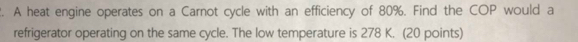 A heat engine operates on a Carnot cycle with an efficiency of 80%. Find the COP would a 
refrigerator operating on the same cycle. The low temperature is 278 K. (20 points)