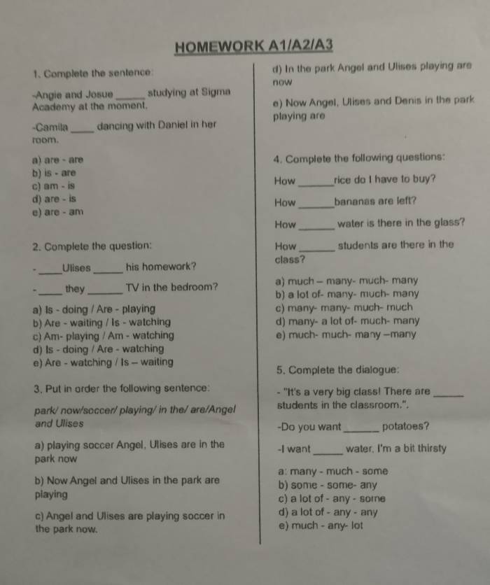 HOMEWORK A1/A2/A3
1. Complete the sentence d) In the park Angel and Ulises playing are
now
-Angie and Josue _studying at Sigma
Academy at the moment. e) Now Angel, Ulises and Denis in the park
-Camila_ dancing with Daniel in her playing are
room.
a) are - are 4. Complete the following questions:
b) is - are
c) am - is How _rice do I have to buy?
d) are - is How _bananas are left?
e) are - am
How_ water is there in the glass?
2. Complete the question: How_ students are there in the
class?
_
, Ulises _his homewark?
- _they_ TV in the bedroom? a) much — many- much- many
b) a lot of- many- much- many
a) 1s - doing / Are - playing c) many- many- much- much
b) Are - waiting / Is - watching d) many- a lot of- much- many
c) Am- playing / Am - watching e) much- much- many —many
d) Is - doing / Are - watching
e) Are - watching / Is - waiting
5. Complete the dialogue:
3. Put in arder the following sentence: - "It's a very big class! There are_
park/ now/soccer/ playing/ in the/ are/Angel students in the classroom.".
and Ulises -Do you want_ potatoes?
a) playing soccer Angel, Ulises are in the -I want_ water. I'm a bit thirsty
park now
a: many - much - some
b) Now Angel and Ulises in the park are b) some - some- any
playing c) a lot of - any - some
c) Angel and Ulises are playing soccer in d) a lot of - any - any
the park now. e) much - any- lot