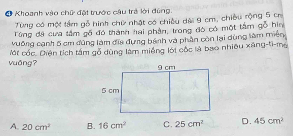 Khoanh vào chữ đặt trước câu trả lời đúng.
Tùng có một tấm gỗ hình chữ nhật có chiều dài 9 cm, chiều rộng 5 cm
Tùng đã cưa tấm gỗ đó thành hai phần, trong đó có một tấm gỗ hìn
vuông cạnh 5 cm dùng làm đĩa đựng bánh và phần còn lại dùng làm miền
lót cốc. Diện tích tấm gỗ dùng làm miếng lót cốc là bao nhiêu xăng-ti-mé
vuông?
A. 20cm^2 B. 16cm^2 C. 25cm^2 D. 45cm^2