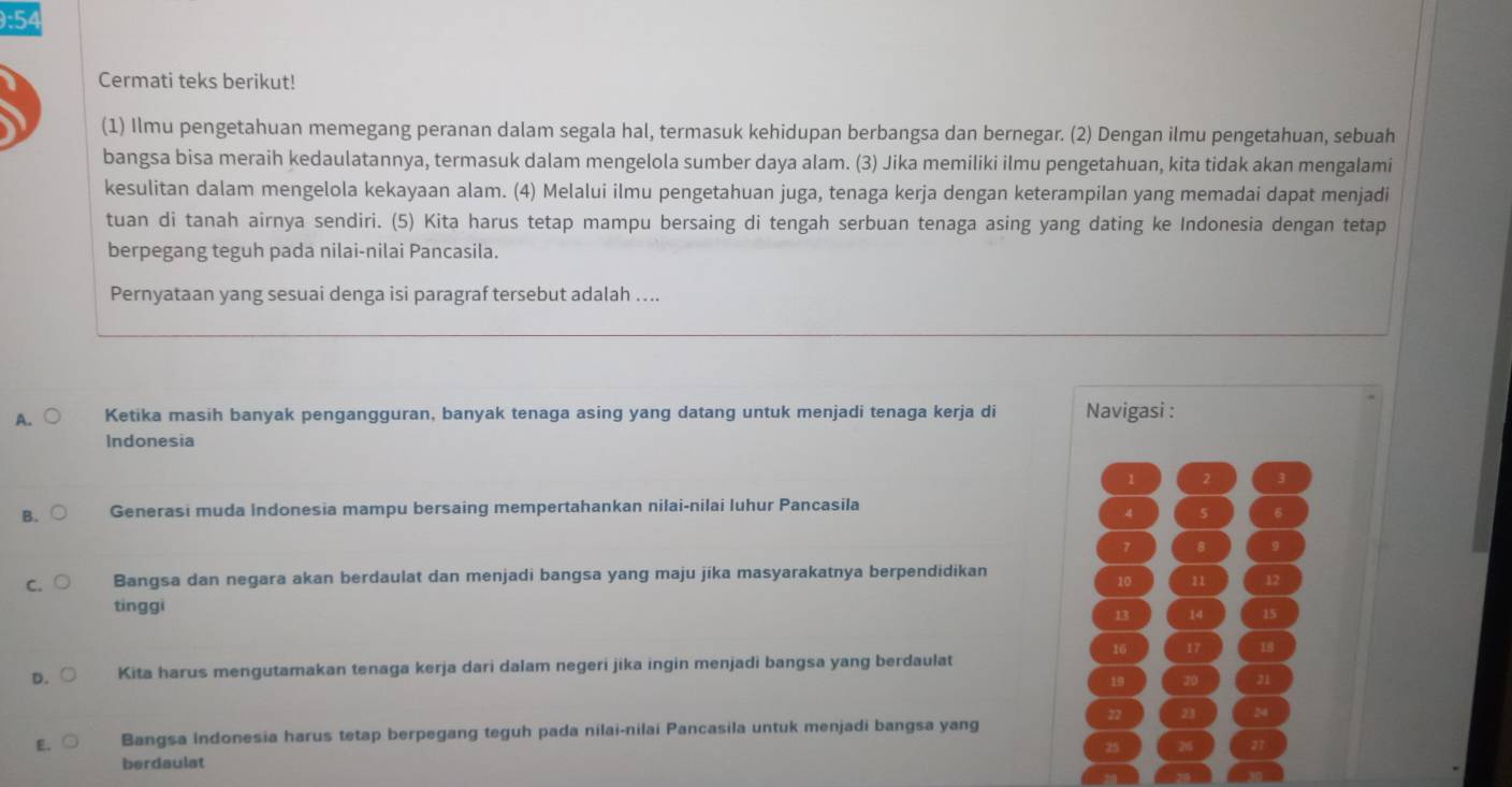 9:54
Cermati teks berikut!
(1) Ilmu pengetahuan memegang peranan dalam segala hal, termasuk kehidupan berbangsa dan bernegar. (2) Dengan ilmu pengetahuan, sebuah
bangsa bisa meraih kedaulatannya, termasuk dalam mengelola sumber daya alam. (3) Jika memiliki ilmu pengetahuan, kita tidak akan mengalami
kesulitan dalam mengelola kekayaan alam. (4) Melalui ilmu pengetahuan juga, tenaga kerja dengan keterampilan yang memadai dapat menjadi
tuan di tanah airnya sendiri. (5) Kita harus tetap mampu bersaing di tengah serbuan tenaga asing yang dating ke Indonesia dengan tetap
berpegang teguh pada nilai-nilai Pancasila.
Pernyataan yang sesuai denga isi paragraf tersebut adalah …...
A. Ketika masih banyak pengangguran, banyak tenaga asing yang datang untuk menjadi tenaga kerja di Navigasi :
Indonesia
1 2
B. Generasi muda Indonesia mampu bersaing mempertahankan nilai-nilai luhur Pancasila
4 5 6
7 8 9
C. Bangsa dan negara akan berdaulat dan menjadi bangsa yang maju jika masyarakatnya berpendidikan
10 11 12
tinggi
13 14 15
16 17 18
D. Kita harus mengutamakan tenaga kerja dari dalam negeri jika ingin menjadi bangsa yang berdaulat
19 20 21
22 23 24
E、 Bangsa Indonesia harus tetap berpegang teguh pada nilai-nilai Pancasila untuk menjadi bangsa yang
25 26 27
berdaulat