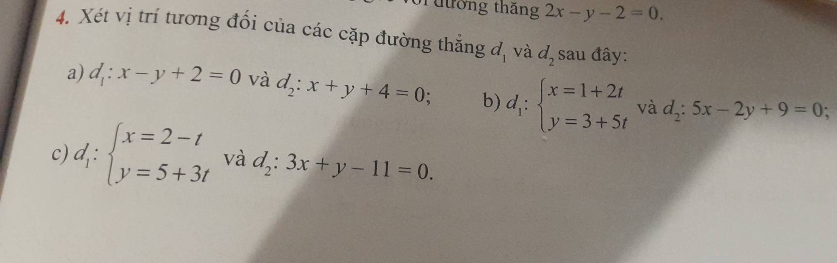 Tưưởng thăng 2x-y-2=0. 
4. Xét vị trí tương đối của các cặp đường thắng d_1 và d_2 sau đây: 
a) d_1:x-y+2=0 và d_2:x+y+4=0; b) d_1:beginarrayl x=1+2t y=3+5tendarray. và d_2:5x-2y+9=0
c) d_1:beginarrayl x=2-t y=5+3tendarray. và d_2:3x+y-11=0.