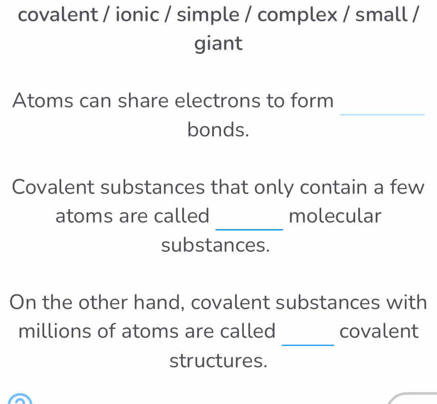 covalent / ionic / simple / complex / small / 
giant 
_ 
Atoms can share electrons to form 
bonds. 
Covalent substances that only contain a few 
_ 
atoms are called molecular 
substances. 
On the other hand, covalent substances with 
_ 
millions of atoms are called covalent 
structures.