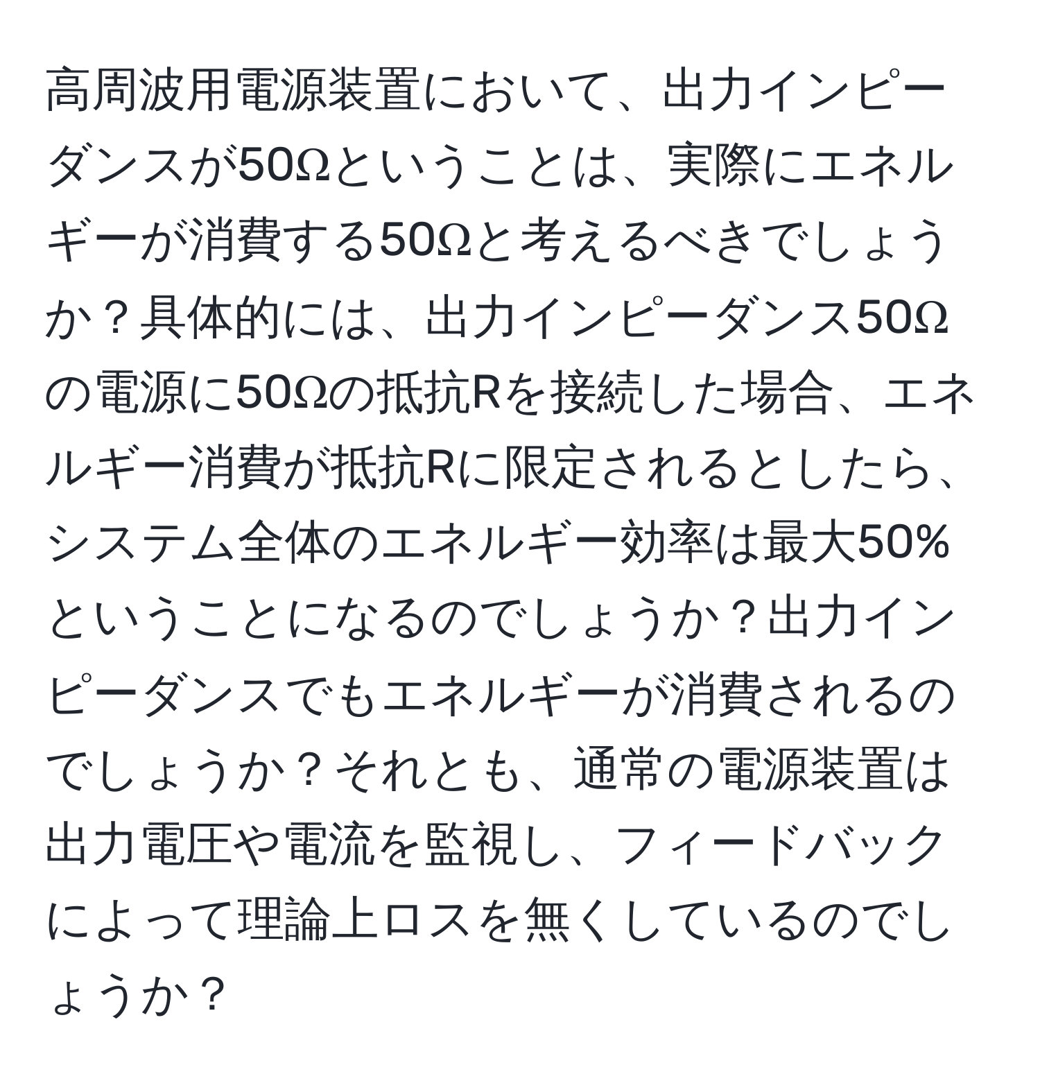 高周波用電源装置において、出力インピーダンスが50Ωということは、実際にエネルギーが消費する50Ωと考えるべきでしょうか？具体的には、出力インピーダンス50Ωの電源に50Ωの抵抗Rを接続した場合、エネルギー消費が抵抗Rに限定されるとしたら、システム全体のエネルギー効率は最大50%ということになるのでしょうか？出力インピーダンスでもエネルギーが消費されるのでしょうか？それとも、通常の電源装置は出力電圧や電流を監視し、フィードバックによって理論上ロスを無くしているのでしょうか？