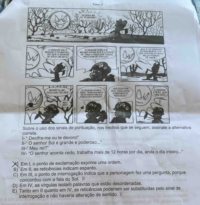 Texto 2
ernativa
correta.
I- “ Decifra-me ou te devoro!”
II-“ O senhor Solé grande e poderoso.."
III-“ Meu rei?”
IV- “O senhor acorda cedo, trabalha mais de 12 horas por dia, anda o dia inteiro...”
A Em I, o ponto de exclamação exprime uma ordem.
B) Em II, as reticências indicam espanto.
C) Em III, o ponto de interrogação indica que a personagem fez uma pergunta, porque
concordou com a fala do Sol.
D) Em IV, as vírgulas isolam palavras que estão desordenadas.
E) Tanto em II quanto em IV, as reticências poderiam ser substituídas pelo sinal de
interrogação e não haveria alteração de sentido. E