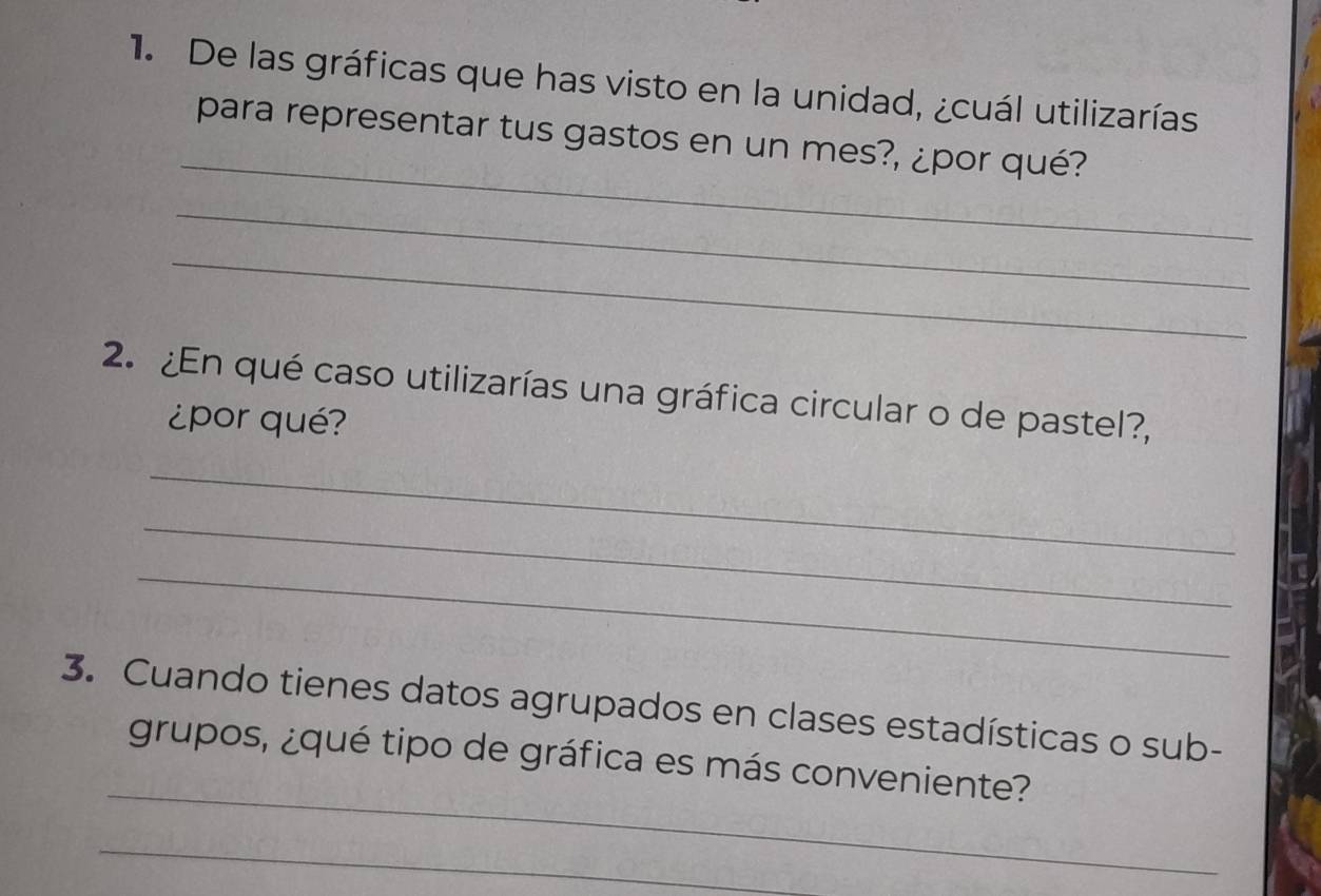 De las gráficas que has visto en la unidad, ¿cuál utilizarías 
_ 
para representar tus gastos en un mes?, ¿por qué? 
_ 
_ 
2. ¿En qué caso utilizarías una gráfica circular o de pastel?, 
¿por qué? 
_ 
_ 
_ 
3. Cuando tienes datos agrupados en clases estadísticas o sub- 
_ 
grupos, ¿qué tipo de gráfica es más conveniente? 
_