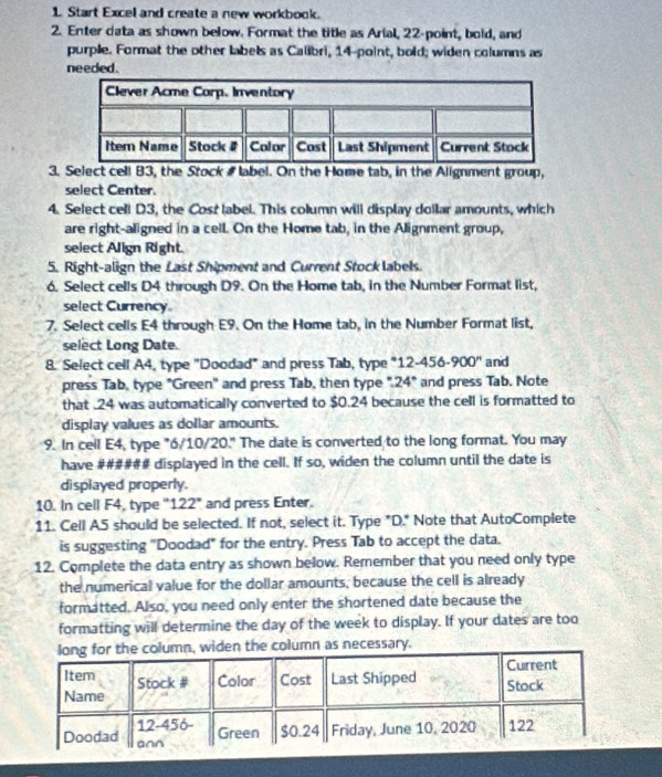 Start Excel and create a new workbook. 
2. Enter data as shown below. Format the title as Arial, 22 -point, bold, and 
purple. Format the other labels as Calibri, 14 -point, bold; widen columns as 
needed. 
3. Select cell B3, the Stock label. On the Home tab, in the Alignment group, 
select Center. 
4. Select cell D3, the Cost label. This column will display dollar amounts, which 
are right-aligned in a cell. On the Home tab, in the Alignment group, 
select Align Right. 
5. Right-align the Last Shipment and Current Stock labels. 
6. Select cells D4 through D9. On the Home tab, in the Number Format list, 
select Currency 
7. Select cells E4 through E9. On the Home tab, in the Number Format list, 
select Long Date. 
8. Select cell A4, type ''Doodad" and press Tab, type "12-456-900 '' and 
press Tab, type "Green" and press Tab, then type ". 24" and press Tab. Note 
that . 24 was automatically converted to $0.24 because the cell is formatted to 
display values as dollar amounts. 
9. In cell E4, type "6/10/20." The date is converted to the long format. You may 
have ###### displayed in the cell. If so, widen the column until the date is 
displayed properly. 
10. In cell F4, type ' 122" and press Enter. 
11. Cell A5 should be selected. If not, select it. Type "D." Note that AutoComplete 
is suggesting "Doodad" for the entry. Press Tab to accept the data. 
12. Complete the data entry as shown below. Remember that you need only type 
the numerical value for the dollar amounts, because the cell is already 
formatted. Also, you need only enter the shortened date because the 
formatting will determine the day of the week to display. If your dates are too 
, widen the column as necessary.