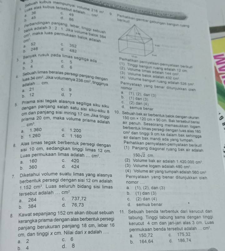 Sebuah kubus mempunyai volume 216m^3
hurulia ib i c satau d pada ¡awaban yang tenar  
Luas alas kubus tersebut adalah
a 36 c. 49
b 45 d. 86
berikut)
Perbandinga _ cm^2. 9. Perhatikan gambar gabunn bangun ruang
g, lebar, tinggi sebuah
balok adalah 3:2:1. Jika volume balok 384
cm^3 , maka luas permukaan balok adalah
cm^2 c. 352
b. 246 a. 52
d. 482 rhatikan pernyataan-pernyataan berikut!
a. 3 c. 5
3 Banyak rusuk pada limas segitiga ada ... (1) Tinggi bangun ruang adalah 12 cm
b. 4 d. 6
(2) Volume limas adaiah
(3) Volume balok adalah
luas 34cm^2 , Jika volumenya 432cm^2
adalah ... cm. 144cm^3.
(4) Volume bangun ruang adalah 526cm^3. Sebuah limas beralas persegi panjang dengan 238cm^3 , tingginya Pernyataan yang benar ditunjukkan oleh
a： 21 c. 9
nomor
b. 12 d. 7
a. (1), (2), dan (3)
b. (1) dan (3) c. (2) dan (4)
5. Prisma sisi tegak alasnya segitiga siku siku d. semua benar
dengan panjang salah satu sisi siku-siku 8 10. Sebuah bak air berbentuk balok dengan ukuran
cm dan panjang sisi miring 17 cm.Jika tinggi 150cm* 120cm* 90cm. Bak tersebut berisi
prisma 20 cm, maka volume prisma adalah air penuh. Seseorang memasukkan logam
cm^3.
berbentuk limas persegi dengan luas alas 160
a. 1.360 c. 1.200
cm^2 dan tinggi 9 cm ke dalam bak sehingga
b. 1.260 d. 1.160
air dalam bak mandi ada yang tumpah.
Perhatikan pernyataan-pernyataan berikut!
5. Alas limas tegak berbentuk persegi dengan (1) Panjang diagonal ruang bak air adalah
sisi 10 cm, sedangkan tinggi limas 12 cm.
Luas permukaan limas adalah ... cm^2. 150sqrt(2)cm.
a. 160 c. 420 (2) Volume bak air adalah 1.420.000cm^3.
b. 360 d. 424 (3) Volume logam adalah 480cm^3.
(4) Volume air yang tumpah adalah 560cm^3
7. Diketahui volume suatu limas yang alasnya Pernyataan yang benar ditunjukkan oleh
berbentuk persegi dengan sisi 12 cm adalah nomor
1.152cm^3. Luas seluruh bidang sisi limas a. (1), (2), dan (3)
tersebut adalah ... cm^2. b. (1) dan (3)
a 264 c. 737,72 c. (2) dan (4)
b. 384 d. 76,73 d. semua benar
8. Kawat sepanjang 152 cm akan dibuat sebuah 11. Sebuah benda terbentuk dari kerucut dan
kerangka prisma dengan alas berbentuk persegi tabung. Tinggi tabung sama dengan tinggi
panjang berukuran panjang 18 cm, lebar 16 kerucut 4 cm dan jari-jari alas 3 cm. Luas
cm, dan tinggi x cm. Nilai dari x adalah .... permukaan benda tersebut adalah_ cm^2.
a. 2 c. 6 a. 150,72 c. 175,32
b. 4 d. 8 b. 164,64 d. 186,74