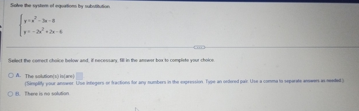 Solve the system of equations by substitution.
beginarrayl y=x^2-3x-8 y=-2x^2+2x-6endarray.
Select the correct choice below and, if necessary, fill in the answer box to complete your choice.
A. The solution(s) is(are) 1 
(Simplify your answer. Use integers or fractions for any numbers in the expression. Type an ordered pair. Use a comma to separate answers as needed.)
B. There is no solution.