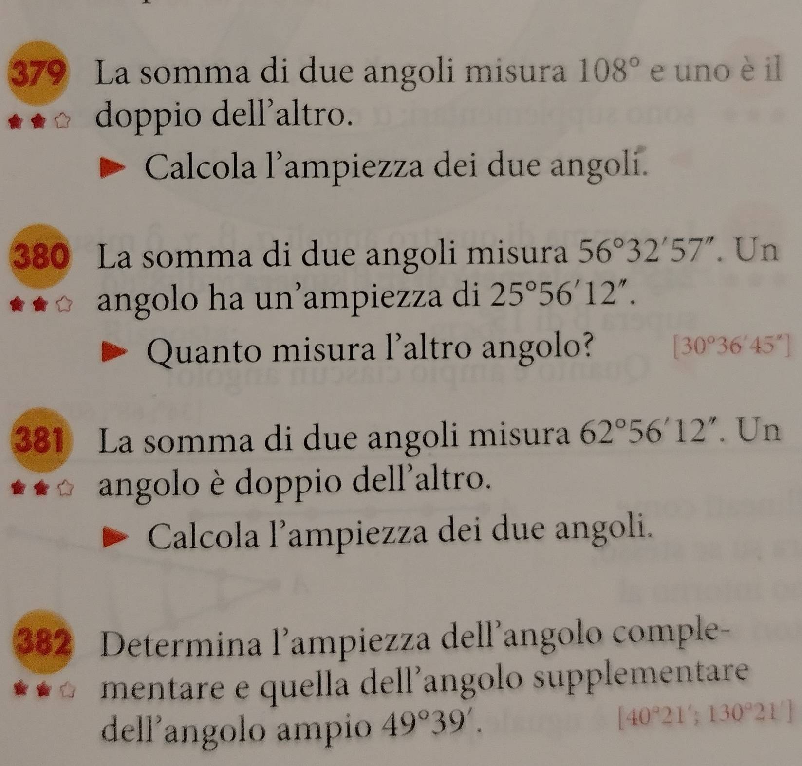 379 La somma di due angoli misura 108° e uno è il 
doppio dell'altro. 
Calcola l’ampiezza dei due angoli. 
380 La somma di due angoli misura 56°32'57''. Un 
angolo ha un’ampiezza di 25°56'12''. 
Quanto misura l'altro angolo? [30°36'45'']
381 La somma di due angoli misura 62°56'12''. Un 
angolo è doppio dell'altro. 
Calcola l’ampiezza dei due angoli. 
382 Determina l’ampiezza dell’angolo comple- 
mentare e quella dell’angolo supplementare 
dell'angolo ampio 49°39'.
[40°21';130°21']