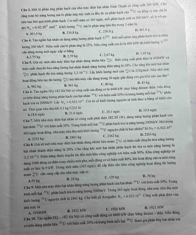 Một lò phân ứng phân hạch của nhà máy điện hạt nhân Ninh Thuận có công suất 200 MW. Cho
rằng toàn bộ năng lượng mà lò phản ứng này sinh ra đều do sự phân hạch của 235 U và đồng vị này chỉ bị
tiêu hao bởi quá trình phân hạch. Coi mỗi năm có 365 ngày; mỗi phân hạch sinh ra 200 McV; số A-vō-ga-
đrô N_A=6,02.10^(23)mol^(-1) Khối lượng '''U mà lò phản ứng tiêu thụ trong 3 năm là;
A. 461,6 kg B. 230,8 kg C. 230,8 g D. 461,6 g
Câu 4. Tàu ngầm hạt nhân sử dụng năng lượng phân hạch U^(235). Biết mỗi phản ứng phân hạch tôa ra năng
lượng 200 McV. Hiệu suất của lò phân ứng là 25%, Nếu công suất cóa lò là 400 MW thi khổi lượng U^(235)
cần dùng trong một ngày xắp xỉ bằng:
A.1,75 kg. B. 2,59 kg. C. 2,67 kg D. 1,69 kg
Câu 5. Giả sử, một nhà máy điện hạt nhân dùng nhiên liệu U . Biết công suất phát điện là 450MW và
hiệu suất chuyển hóa năng lượng hạt nhân thành năng lượng điện năng là 18%. Cho rằng khi một hạt nhân
U phân hạch thì tỏa năng lượng 3,2.10^(-11)J Lầy khối lượng mol của  235/92  U là 235g/mol. Nếu nhà máy
hoạt động liên tục thì lượng beginarrayr 235 92endarray U mà nhà máy cần dùng trong 30 ngày gần đúng với giá trDị nào sau đây?
A. 962 kg B. 961 kg. C. 80 kg D. 81 kg.
Câu 6, Tàu ngầm HQ-182 Hà Nội có công suất của động cơ là 4400 kW chạy bằng điêzen- điện. Nếu động
cơ trên dùng năng lượng phân hạch của hạt nhân 235u T với hiệu suất 20% và trung binhg mỗi hạt 235U phān
hạch tỏa ra 200MeV. Lầy N_A=6,023.10^(23). Coi trị số khổi lượng nguyên tử tính theo u bằng số khổi của
nó. Thời gian tiêu thụ hết 0,5 kg U235 là:
A.18,6 ngày B. 21,6 ngày. C. 20,1 ngày. D. 19,9 ngày.
Câu 7. Một nhà máy điện hạt nhân có công suất phát điện 182.10^7(W) ,  dùng năng lượng phân hạch của
hạt nhân  **U với hiệu suất 30%. Trung bình mỗi hạt 21: * U phân hạch tỏa ra năng lượng 200MeV. Hỏi trong
365 ngày hoạt động, nhà máy tiêu thụ một khối lượng 235 U nguyên chất là bao nhiêu? Số N_A=6,022.10^(23).
A. 2333 kg. B. 2461 kg. C. 2362 kg. D. 2263 kg.
Câu 8. Giả sử một nhà máy điện hạt nhân dùng nhiên liệu urani _(92)^(235)U có hiệu suất chuyển hóa năng lượng
hạt nhân thành điện năng là 20%. Cho rằng khi một hạt nhân phân hạch thi tỏa ra một năng lượng là
3,2.10^(-11)J. Điện năng được truyền tải đến một khu công nghiệp với hiệu suất 90%. Khu công nghiệp sử
dụng 1000 động cơ điện xoay chiều một pha; mỗi động cơ có hiệu suất 80%, khi hoạt động sản ra một công
suất cơ học là 9 kW. Trong một năm (365 ngày), để cấp điện cho khu công nghiệp hoạt động thì lượng
urani beginarrayr 235 92endarray U cần cung cấp cho nhà máy xấp xí:
A.93 kg B. 24 kg C. 120 kg. D. 76 kg
Câu 9. Một nhà máy điện hạt nhân dùng năng lượng phân hạch của hạt nhân **U với hiệu suất 30%. Trung
binh mỗi hạt ***U phân hạch tỏa ra năng lượng 200MeV. Trong 365 ngày hoạt động, nhà máy tiêu thụ một
khối lượng *Unguyên chất là 2461 kg. Cho biết số Avogadro N_A=6.023.10^(23) * Công suất phát điện của
nhà máy là: D. 1921 MW.
A. 1918MW. B. 1922 MW. C. 1920 MW.
Câu 10. Tàu ngầm HQ - 182 Hà Nội có công suất động cơ 4400 kW chạy bằng diezen - điện. Nếu động
cơ trên dùng nhiên liệu 235 U với hiệu suất 20% và trung bình mỗi hạt *U tham gia phản ứng hạt nhân toà