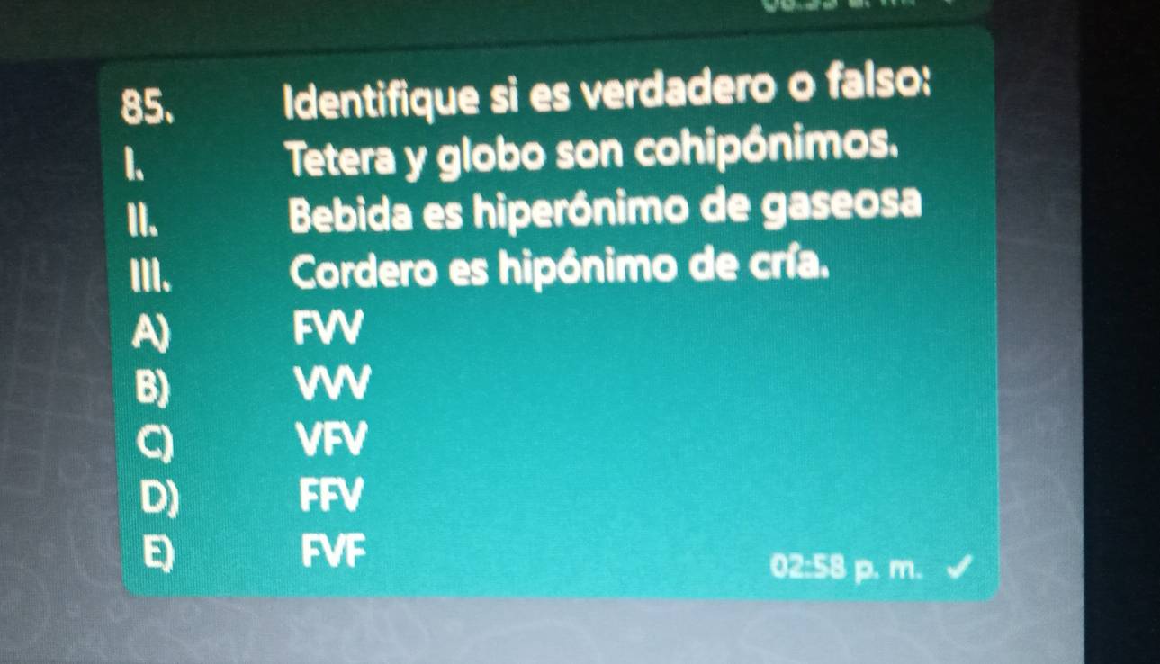 Identifique si es verdadero o falso:
1.
Tetera y globo son cohipónimos.
II. Bebida es hiperónimo de gaseosa
III. Cordero es hipónimo de cría.
A) FWV
B)
W
Q VFV
D) FFV
E FVF
02:58 p. m.